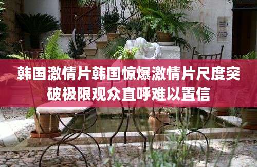 韩国激情片韩国惊爆激情片尺度突破极限观众直呼难以置信