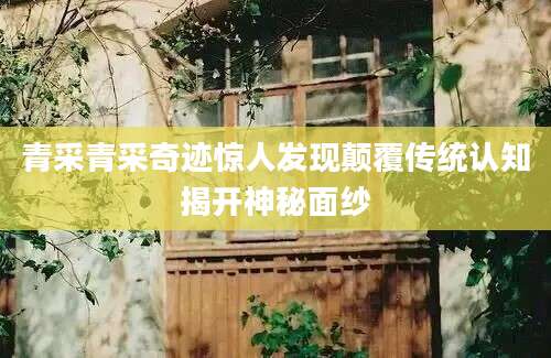 青采青采奇迹惊人发现颠覆传统认知揭开神秘面纱