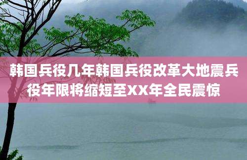 韩国兵役几年韩国兵役改革大地震兵役年限将缩短至XX年全民震惊