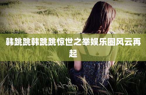 韩跳跳韩跳跳惊世之举娱乐圈风云再起