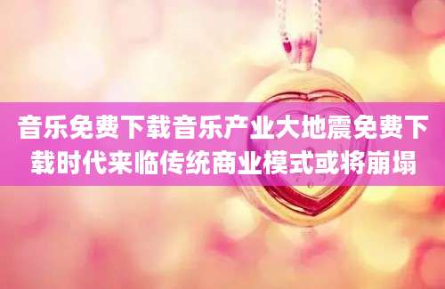 音乐免费下载音乐产业大地震免费下载时代来临传统商业模式或将崩塌