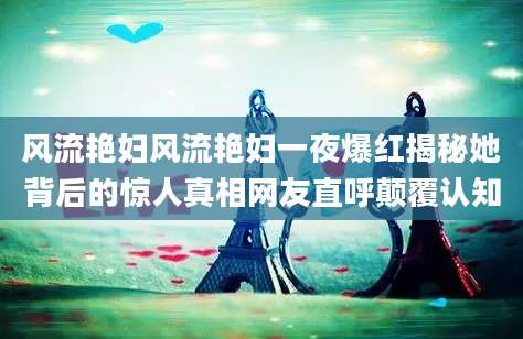 风流艳妇风流艳妇一夜爆红揭秘她背后的惊人真相网友直呼颠覆认知