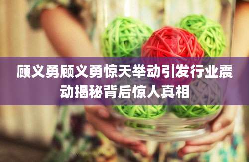 顾义勇顾义勇惊天举动引发行业震动揭秘背后惊人真相