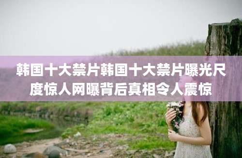韩国十大禁片韩国十大禁片曝光尺度惊人网曝背后真相令人震惊