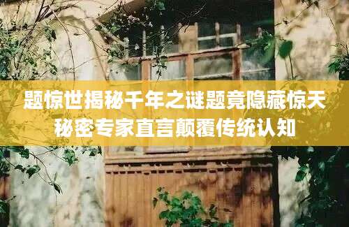 题惊世揭秘千年之谜题竟隐藏惊天秘密专家直言颠覆传统认知