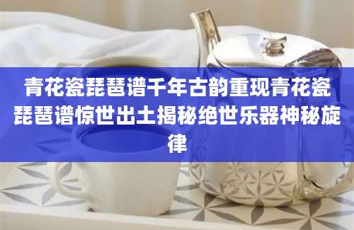 青花瓷琵琶谱千年古韵重现青花瓷琵琶谱惊世出土揭秘绝世乐器神秘旋律