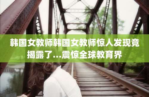 韩国女教师韩国女教师惊人发现竟揭露了...震惊全球教育界