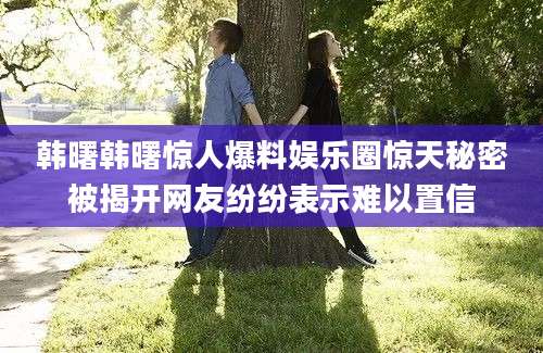 韩曙韩曙惊人爆料娱乐圈惊天秘密被揭开网友纷纷表示难以置信