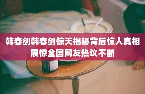 韩春剑韩春剑惊天揭秘背后惊人真相震惊全国网友热议不断