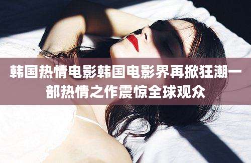 韩国热情电影韩国电影界再掀狂潮一部热情之作震惊全球观众