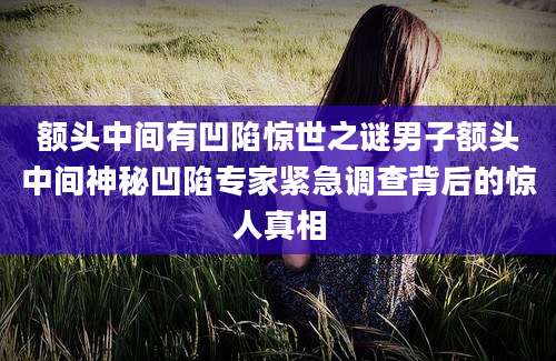 额头中间有凹陷惊世之谜男子额头中间神秘凹陷专家紧急调查背后的惊人真相
