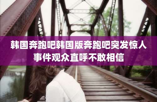 韩国奔跑吧韩国版奔跑吧突发惊人事件观众直呼不敢相信