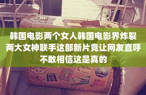 韩国电影两个女人韩国电影界炸裂两大女神联手这部新片竟让网友直呼不敢相信这是真的