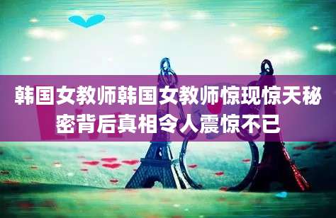 韩国女教师韩国女教师惊现惊天秘密背后真相令人震惊不已