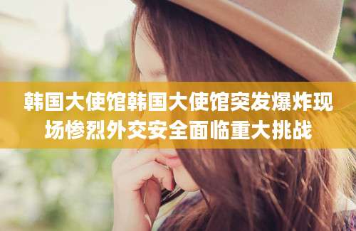 韩国大使馆韩国大使馆突发爆炸现场惨烈外交安全面临重大挑战