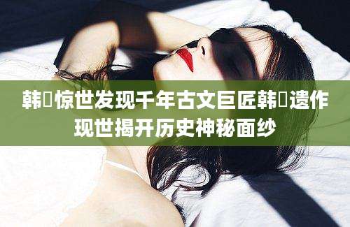 韩淲惊世发现千年古文巨匠韩淲遗作现世揭开历史神秘面纱