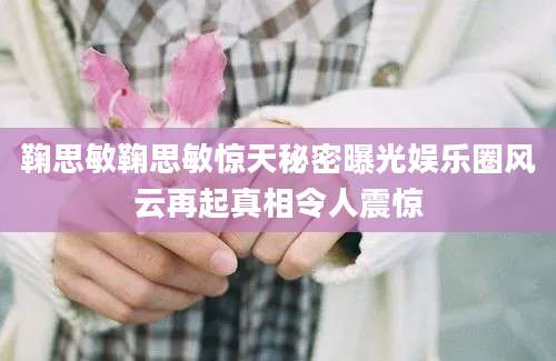 鞠思敏鞠思敏惊天秘密曝光娱乐圈风云再起真相令人震惊