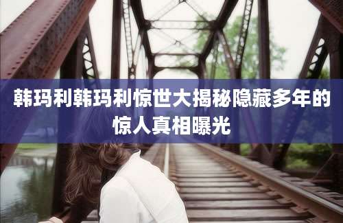 韩玛利韩玛利惊世大揭秘隐藏多年的惊人真相曝光