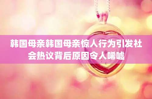 韩国母亲韩国母亲惊人行为引发社会热议背后原因令人唏嘘