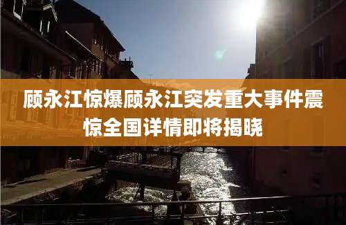顾永江惊爆顾永江突发重大事件震惊全国详情即将揭晓