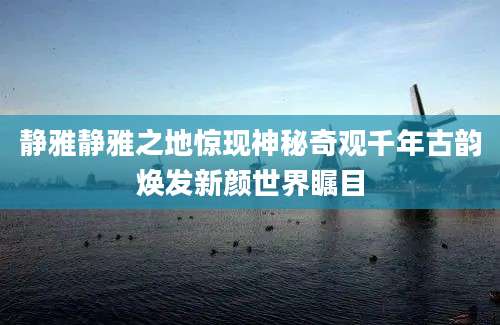 静雅静雅之地惊现神秘奇观千年古韵焕发新颜世界瞩目