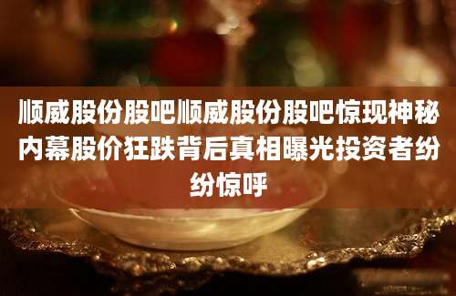 顺威股份股吧顺威股份股吧惊现神秘内幕股价狂跌背后真相曝光投资者纷纷惊呼
