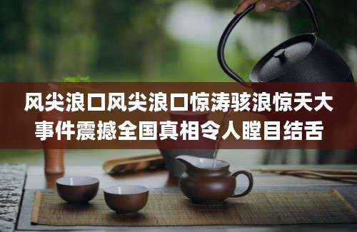 风尖浪口风尖浪口惊涛骇浪惊天大事件震撼全国真相令人瞠目结舌