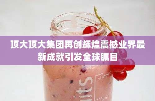 顶大顶大集团再创辉煌震撼业界最新成就引发全球瞩目