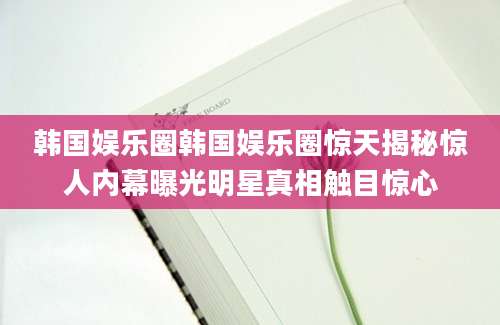 韩国娱乐圈韩国娱乐圈惊天揭秘惊人内幕曝光明星真相触目惊心