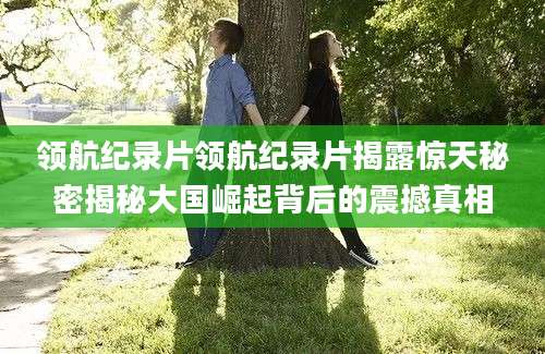 领航纪录片领航纪录片揭露惊天秘密揭秘大国崛起背后的震撼真相
