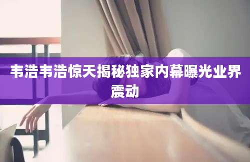 韦浩韦浩惊天揭秘独家内幕曝光业界震动