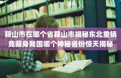 鞍山市在哪个省鞍山市揭秘东北重镇竟藏身我国哪个神秘省份惊天揭秘