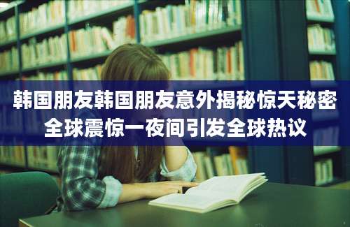 韩国朋友韩国朋友意外揭秘惊天秘密全球震惊一夜间引发全球热议