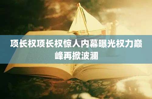 项长权项长权惊人内幕曝光权力巅峰再掀波澜