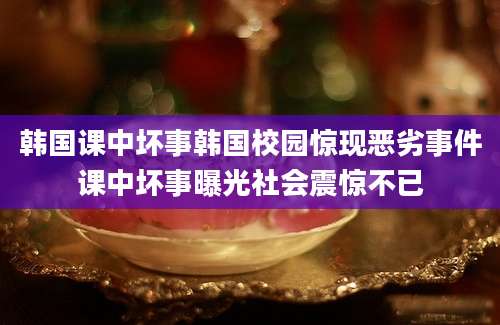 韩国课中坏事韩国校园惊现恶劣事件课中坏事曝光社会震惊不已