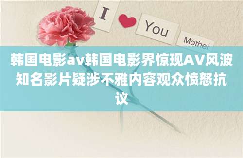 韩国电影av韩国电影界惊现AV风波知名影片疑涉不雅内容观众愤怒抗议