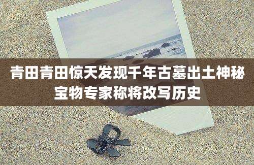 青田青田惊天发现千年古墓出土神秘宝物专家称将改写历史