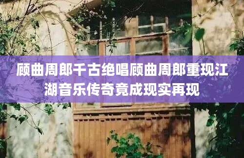 顾曲周郎千古绝唱顾曲周郎重现江湖音乐传奇竟成现实再现