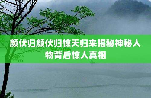 颜伏归颜伏归惊天归来揭秘神秘人物背后惊人真相