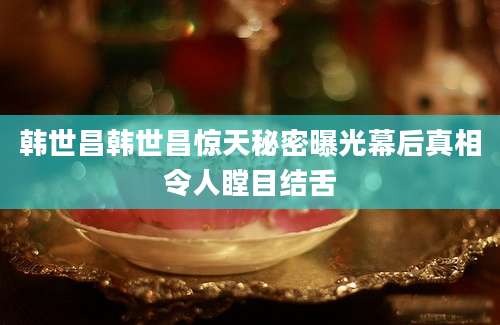 韩世昌韩世昌惊天秘密曝光幕后真相令人瞠目结舌