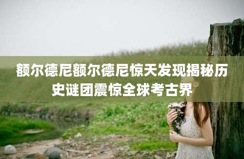 额尔德尼额尔德尼惊天发现揭秘历史谜团震惊全球考古界