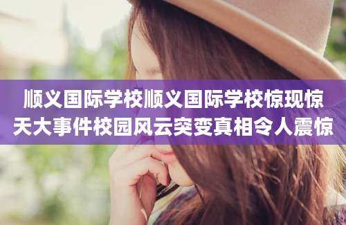 顺义国际学校顺义国际学校惊现惊天大事件校园风云突变真相令人震惊