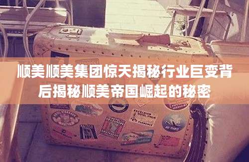 顺美顺美集团惊天揭秘行业巨变背后揭秘顺美帝国崛起的秘密