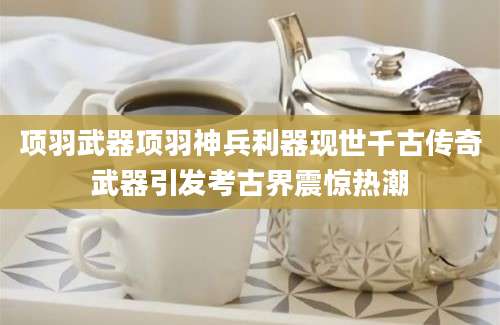 项羽武器项羽神兵利器现世千古传奇武器引发考古界震惊热潮
