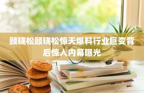 顾晓松顾晓松惊天爆料行业巨变背后惊人内幕曝光
