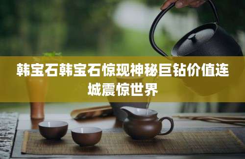 韩宝石韩宝石惊现神秘巨钻价值连城震惊世界