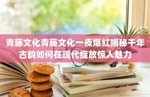 青藤文化青藤文化一夜爆红揭秘千年古韵如何在现代绽放惊人魅力