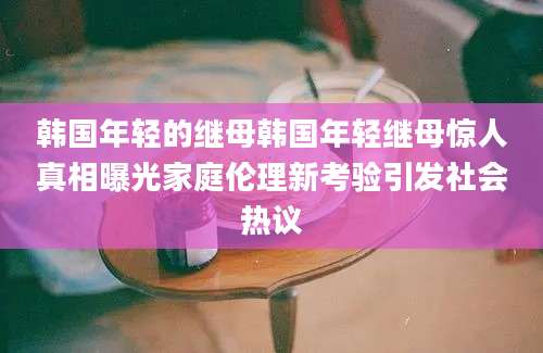 韩国年轻的继母韩国年轻继母惊人真相曝光家庭伦理新考验引发社会热议