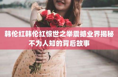 韩伦红韩伦红惊世之举震撼业界揭秘不为人知的背后故事