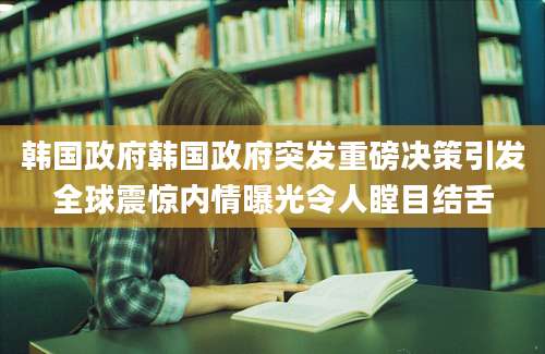 韩国政府韩国政府突发重磅决策引发全球震惊内情曝光令人瞠目结舌